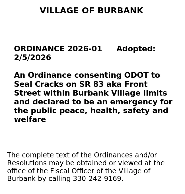 Village of Burbank

ORDINANCE 2026-01		Adopted: 2/5/2026

An Ordinance consenting ODOT to Seal Cracks on SR 83 aka Front Street within Burbank Village limits and declared to be an emergency for the public peace, health, safety and welfare


The complete text of the Ordinances and/or Resolutions may be obtained or viewed at the office of the Fiscal Officer of the Village of Burbank by calling 330-242-9169.